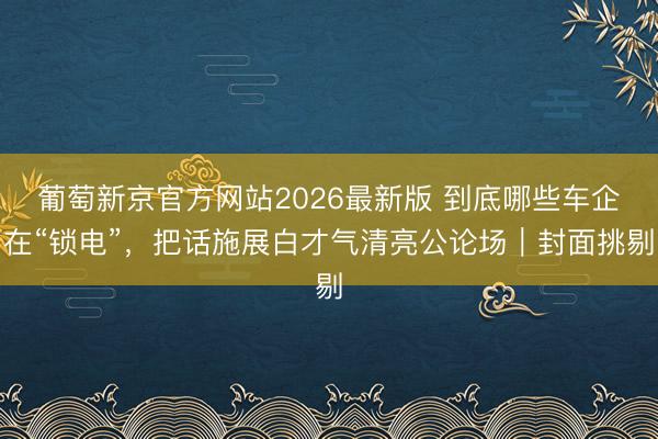 葡萄新京官方网站2026最新版 到底哪些车企在“锁电”，把话施展白才气清亮公论场｜封面挑剔