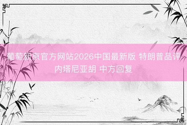 葡萄新京官方网站2026中国最新版 特朗普品评内塔尼亚胡 中方回复