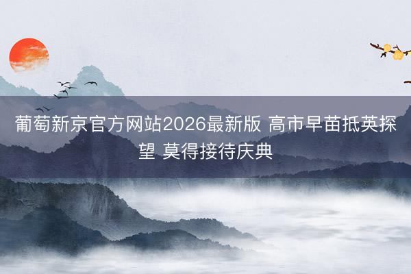 葡萄新京官方网站2026最新版 高市早苗抵英探望 莫得接待庆典