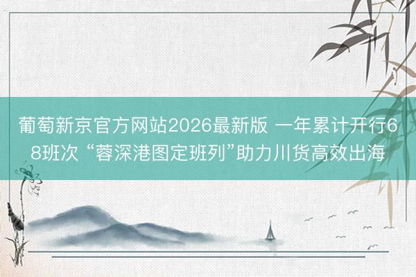 葡萄新京官方网站2026最新版 一年累计开行68班次 “蓉深港图定班列”助力川货高效出海