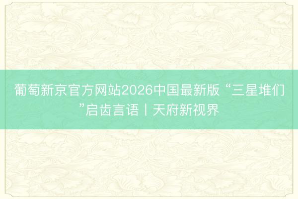 葡萄新京官方网站2026中国最新版 “三星堆们”启齿言语丨天府新视界