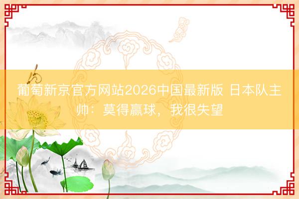 葡萄新京官方网站2026中国最新版 日本队主帅：莫得赢球，我很失望