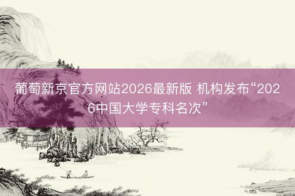 葡萄新京官方网站2026最新版 机构发布“2026中国大学专科名次”