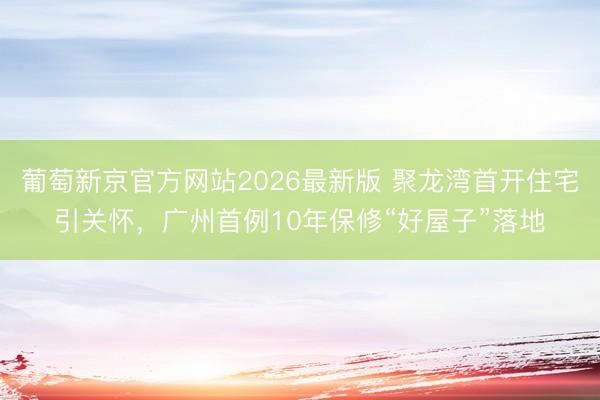 葡萄新京官方网站2026最新版 聚龙湾首开住宅引关怀，广州首例10年保修“好屋子”落地