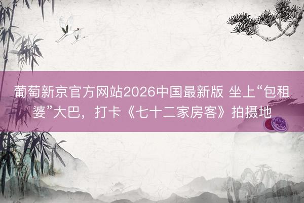 葡萄新京官方网站2026中国最新版 坐上“包租婆”大巴，打卡《七十二家房客》拍摄地