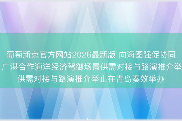 葡萄新京官方网站2026最新版 向海图强促协同 广湛场景汇青岛 | 广湛合作海洋经济驾御场景供需对接与路演推介举止在青岛奏效举办
