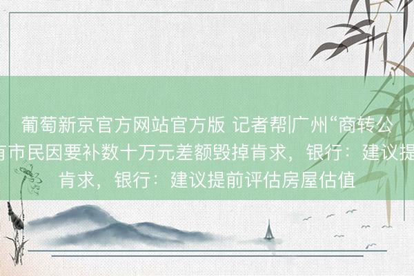 葡萄新京官方网站官方版 记者帮|广州“商转公”要“补差额”？有市民因要补数十万元差额毁掉肯求，银行：建议提前评估房屋估值