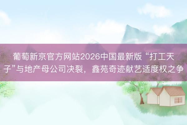 葡萄新京官方网站2026中国最新版 “打工天子”与地产母公司决裂，鑫苑奇迹献艺适度权之争